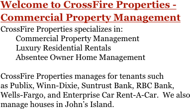 Welcome to CrossFire Properties - Commercial Property ManagementCrossFire Properties specializes in:
        Commercial Property Management 
        Luxury Residential Rentals
        Absentee Owner Home Management

CrossFire Properties manages for tenants such as Publix, Winn-Dixie, Suntrust Bank, RBC Bank, Wells-Fargo, and Enterprise Car Rent-A-Car.  We also manage houses in John’s Island.

